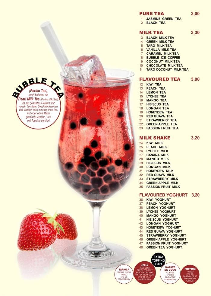 PERLEN TEE <br />
.................. BUBBLE TEA<br />
Fruchtiger Tee<br />
................ Flavoured Tea<br />
Milchtee <br />
........................ Milk Tea<br />
Fruchtiger Joghurt <br />
............ Flavoured Yogurt ...Menu (Speisekarte) of Tonkin - Vietnamese Cuisine - Bubble Tea Bar Krossener Str. 12 - Photo 1 of 19 PERLEN TEE <br />
.................. BUBBLE TEA<br />
Fruchtiger Tee<br />
................ Flavoured Tea<br />
Milchtee <br />
........................ Milk Tea<br />
Fruchtiger Joghurt <br />
............ Flavoured Yogurt ...Menu (Speisekarte) of Tonkin - Vietnamese Cuisine - Bubble Tea Bar Krossener Str. 12 - Photo 1 of 19