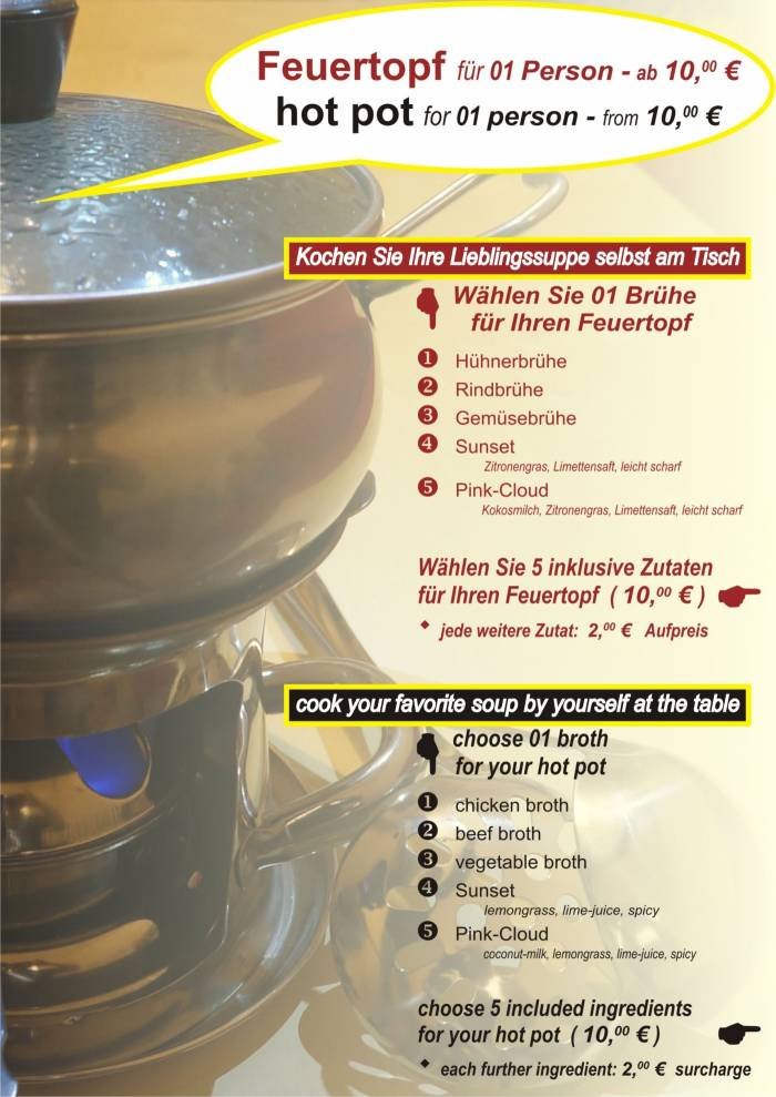 FEUERTOPF ..... HOT POT<br />
Kochen Sie Ihre Lieblingssuppe selbst am Tisch <br />
.......... cook your favorite<br />
............. soup by yourself<br />
................... at the table<br />
<br />
1 BRÜHE wählen <br />
.............. Choose 1 Broth ..Cook by yourself (kochen Sie sebst) of Tonkin - Vietnamese Cuisine - Bubble Tea Bar Krossener Str. 12 - Photo 1 of 4 FEUERTOPF ..... HOT POT<br />
Kochen Sie Ihre Lieblingssuppe selbst am Tisch <br />
.......... cook your favorite<br />
............. soup by yourself<br />
................... at the table<br />
<br />
1 BRÜHE wählen <br />
.............. Choose 1 Broth ..Cook by yourself (kochen Sie sebst) of Tonkin - Vietnamese Cuisine - Bubble Tea Bar Krossener Str. 12 - Photo 1 of 4
