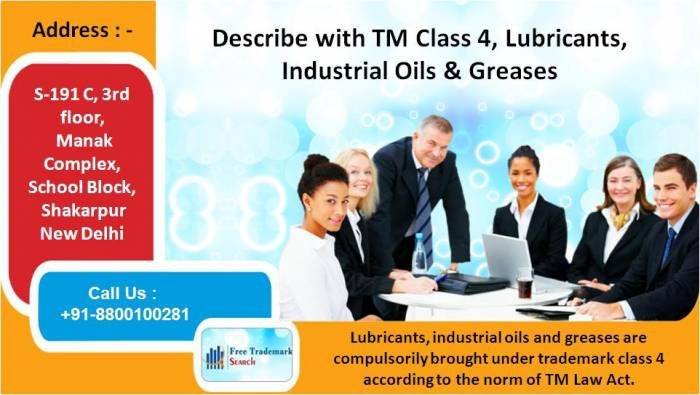 Describe with TM Class 4, Lubricants, Industrial Oils & Greases<br />
Lubricants, industrial oils and greases are compulsorily brought under trademark class 4 according to the norm of TM Law Act.<br />
 Trademark Search of Free Trademark Search S-191 C, 3rd floor,Manak Complex,School Block, Shakarpur - Photo 230 of 230