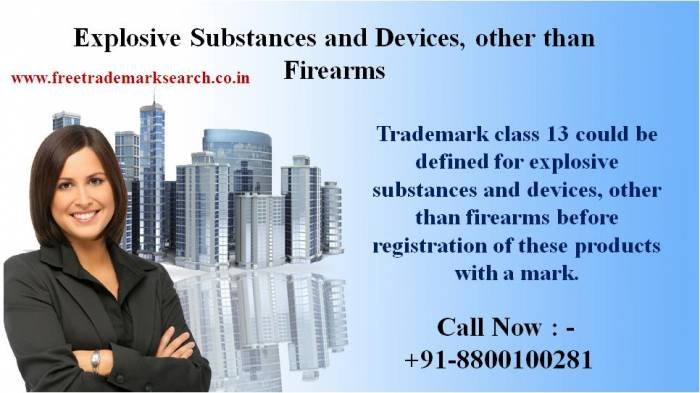 <br />
Trademark class 13 could be defined for explosive substances and devices, other than firearms before registration of these products with a mark. Trademark Search of Free Trademark Search S-191 C, 3rd floor,Manak Complex,School Block, Shakarpur - Photo 32 of 230 <br />
Trademark class 13 could be defined for explosive substances and devices, other than firearms before registration of these products with a mark. Trademark Search of Free Trademark Search S-191 C, 3rd floor,Manak Complex,School Block, Shakarpur - Photo 32 of 230