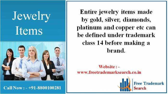 Entire jewelry items made by gold, silver, diamonds, platinum and copper etc can be defined under trademark class 14 before making a brand. Trademark Search of Free Trademark Search S-191 C, 3rd floor,Manak Complex,School Block, Shakarpur - Photo 1 of 230 Entire jewelry items made by gold, silver, diamonds, platinum and copper etc can be defined under trademark class 14 before making a brand. Trademark Search of Free Trademark Search S-191 C, 3rd floor,Manak Complex,School Block, Shakarpur - Photo 1 of 230
