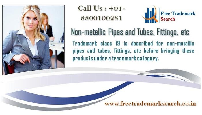 Trademark class 19 is described for non-metallic pipes and tubes, fittings, etc before bringing these products under a trademark category. Trademark Search of Free Trademark Search S-191 C, 3rd floor,Manak Complex,School Block, Shakarpur - Photo 79 of 230 Trademark class 19 is described for non-metallic pipes and tubes, fittings, etc before bringing these products under a trademark category. Trademark Search of Free Trademark Search S-191 C, 3rd floor,Manak Complex,School Block, Shakarpur - Photo 79 of 230