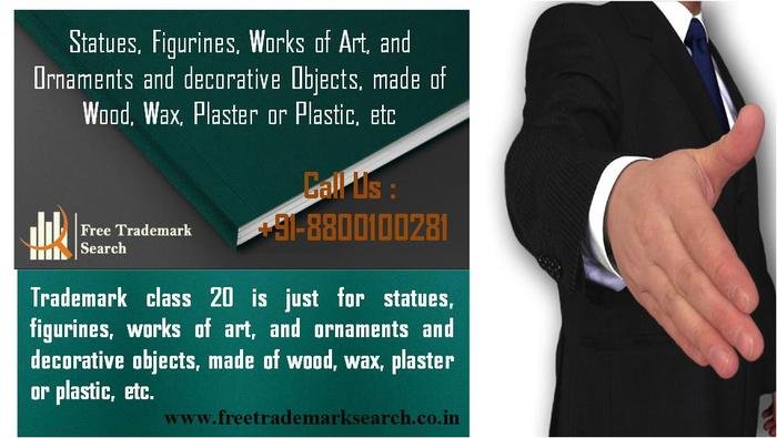 Trademark class 20 is just for statues, figurines, works of art, and ornaments and decorative objects, made of wood, wax, plaster or plastic, etc. Trademark Search of Free Trademark Search S-191 C, 3rd floor,Manak Complex,School Block, Shakarpur - Photo 90 of 230 Trademark class 20 is just for statues, figurines, works of art, and ornaments and decorative objects, made of wood, wax, plaster or plastic, etc. Trademark Search of Free Trademark Search S-191 C, 3rd floor,Manak Complex,School Block, Shakarpur - Photo 90 of 230